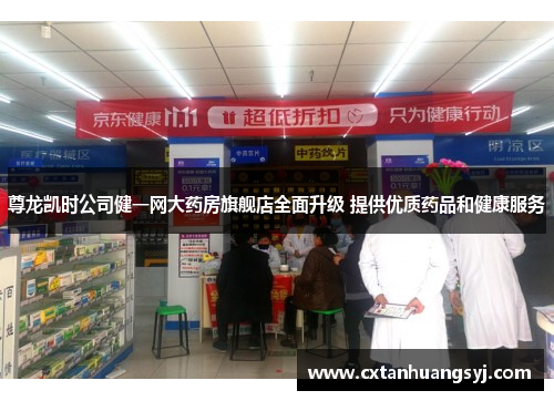尊龙凯时公司健一网大药房旗舰店全面升级 提供优质药品和健康服务